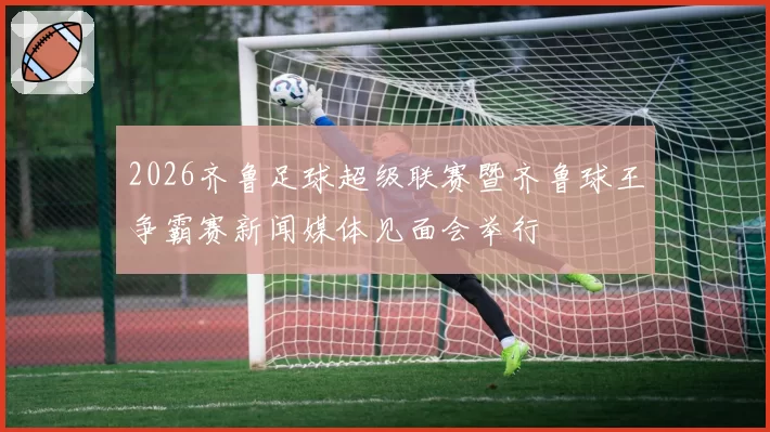 2026齐鲁足球超级联赛暨齐鲁球王争霸赛新闻媒体见面会举行