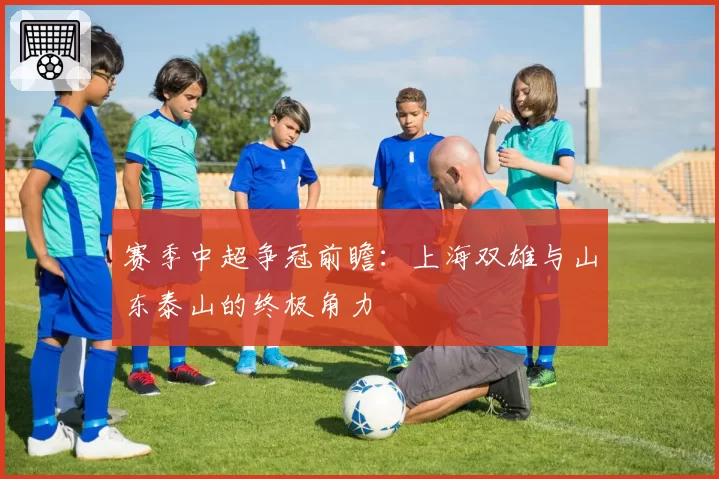 赛季中超争冠前瞻：上海双雄与山东泰山的终极角力