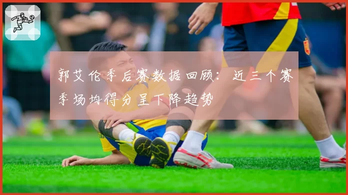 郭艾伦季后赛数据回顾：近三个赛季场均得分呈下降趋势