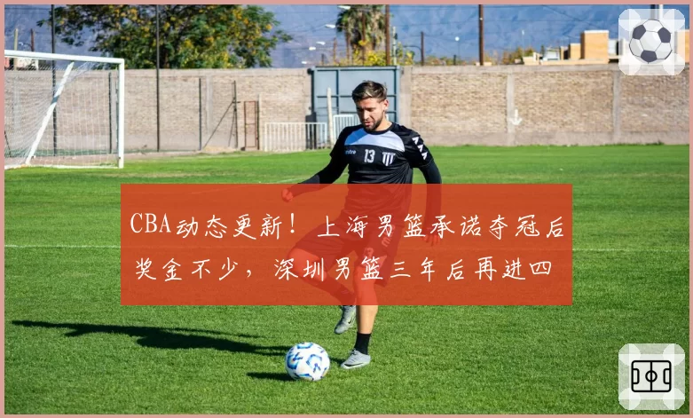 CBA动态更新！上海男篮承诺夺冠后奖金不少，深圳男篮三年后再进四强，山西男篮潘江换人遭质疑