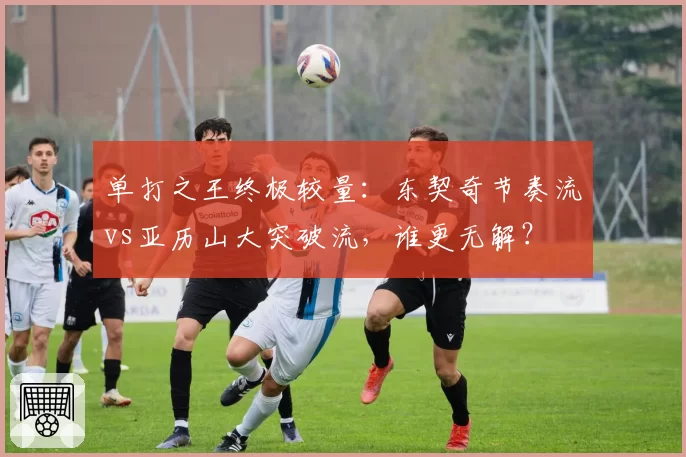 单打之王终极较量：东契奇节奏流vs亚历山大突破流，谁更无解？