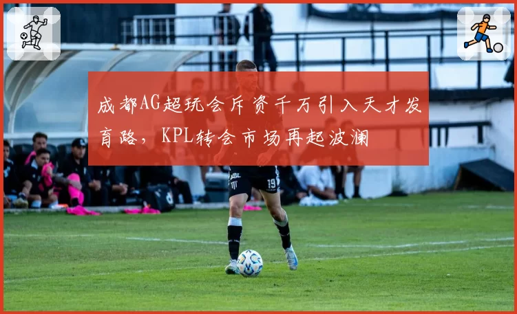 成都AG超玩会斥资千万引入天才发育路，KPL转会市场再起波澜