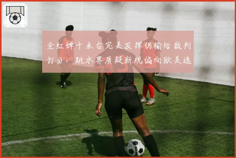 全红婵十米台完美发挥仍输给裁判打分，跳水界质疑新规偏向欧美选手