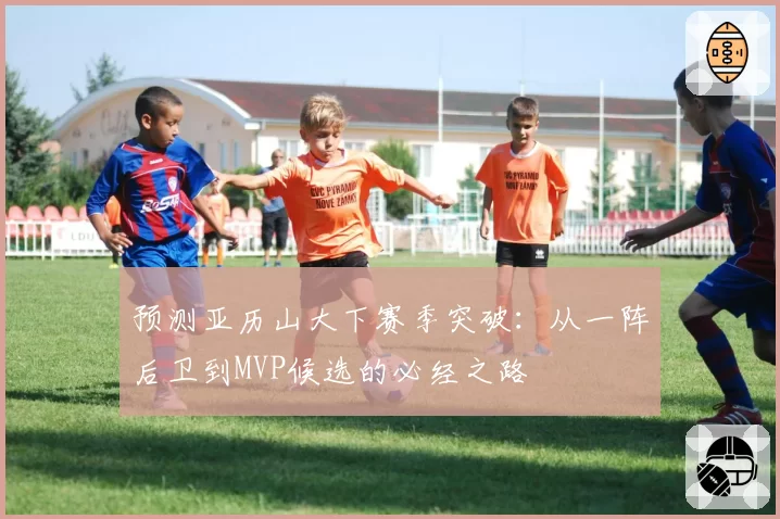 预测亚历山大下赛季突破:从一阵后卫到MVP候选的必经之路