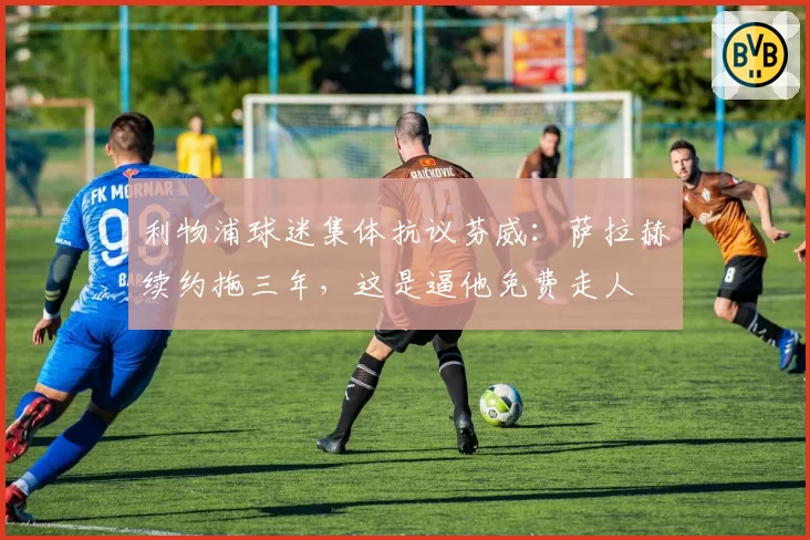 利物浦球迷集体抗议芬威：萨拉赫续约拖三年，这是逼他免费走人