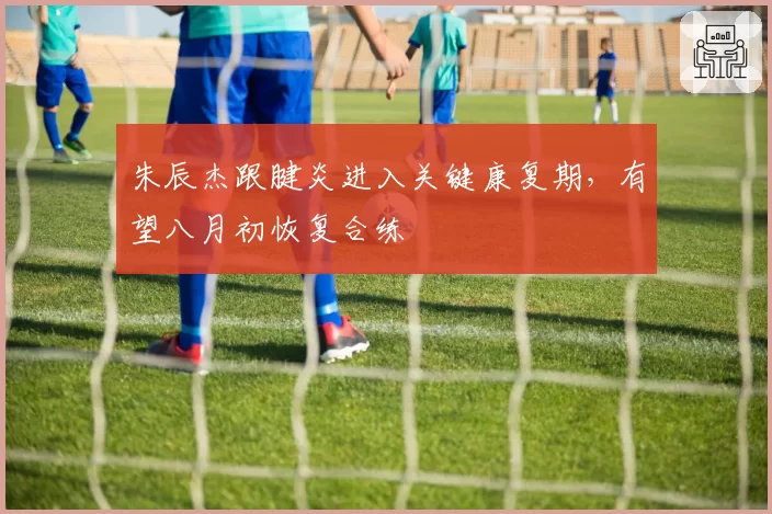 朱辰杰跟腱炎进入关键康复期，有望八月初恢复合练
