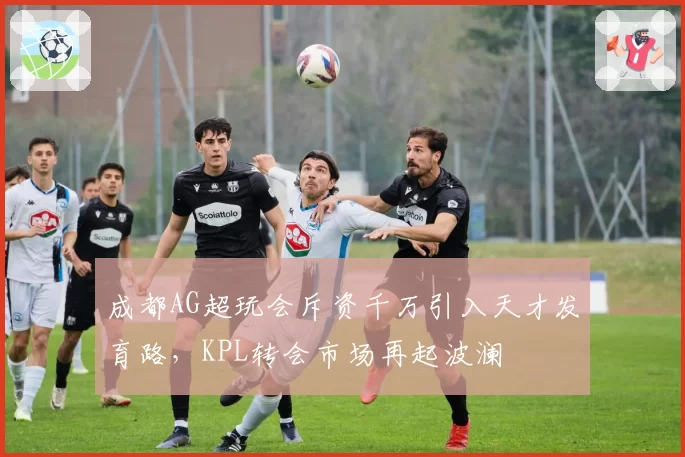 成都AG超玩会斥资千万引入天才发育路，KPL转会市场再起波澜