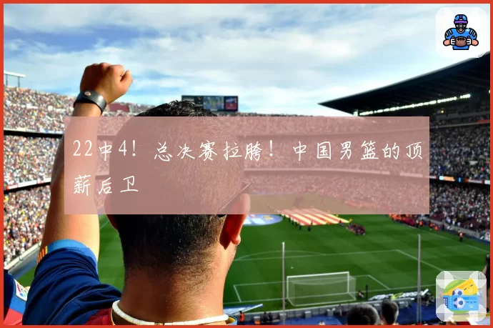 22中4！总决赛拉胯！中国男篮的顶薪后卫