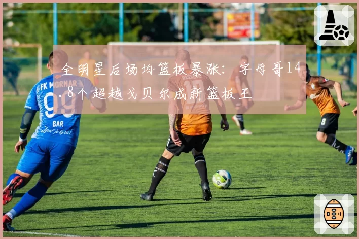 全明星后场均篮板暴涨：字母哥14.8个超越戈贝尔成新篮板王