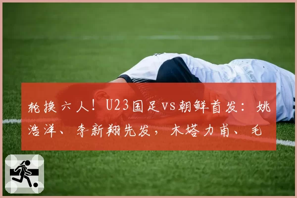 轮换六人!U23国足vs朝鲜首发:姚浩洋、李新翔先发,木塔力甫、毛伟杰出战!