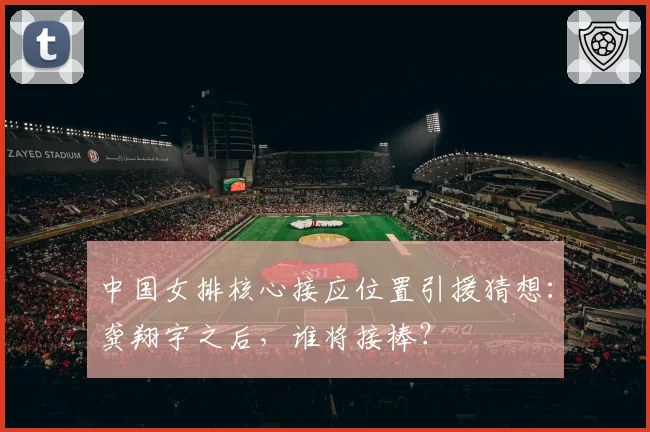 中国女排核心接应位置引援猜想:龚翔宇之后,谁将接棒?