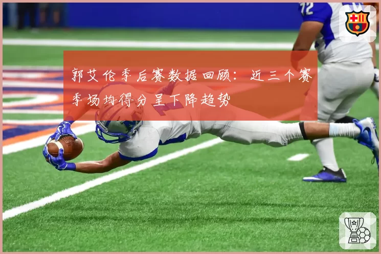 郭艾伦季后赛数据回顾：近三个赛季场均得分呈下降趋势