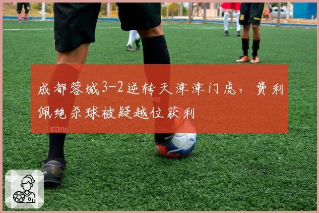成都蓉城3-2逆转天津津门虎，费利佩绝杀球被疑越位获利