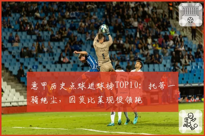 意甲历史点球进球榜TOP10：托蒂一骑绝尘，因莫比莱现役领跑