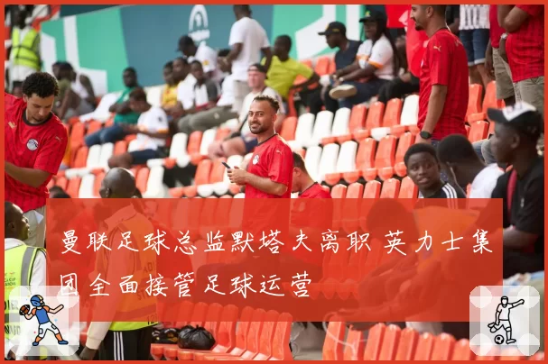 曼联足球总监默塔夫离职 英力士集团全面接管足球运营