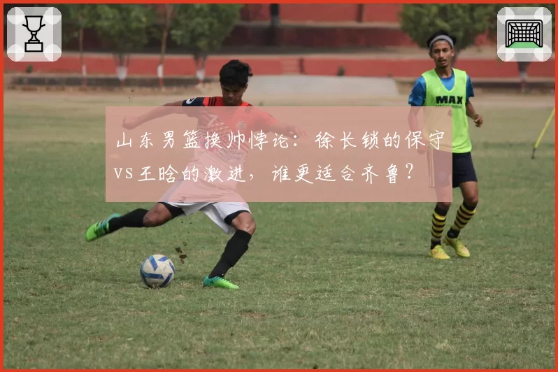山东男篮换帅悖论：徐长锁的保守vs王晗的激进，谁更适合齐鲁？