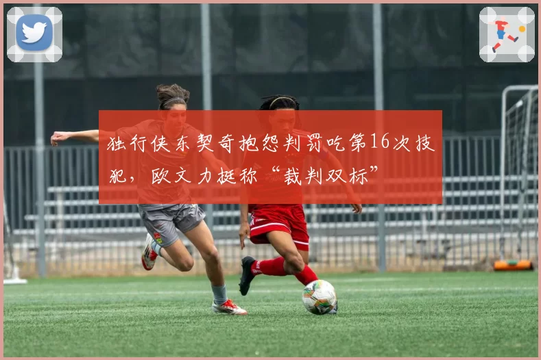 独行侠东契奇抱怨判罚吃第16次技犯,欧文力挺称“裁判双标”