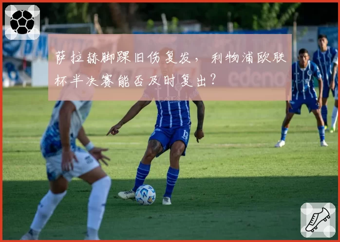 萨拉赫脚踝旧伤复发，利物浦欧联杯半决赛能否及时复出？