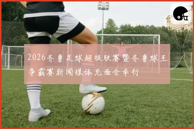 2026齐鲁足球超级联赛暨齐鲁球王争霸赛新闻媒体见面会举行