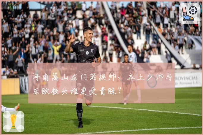 河南嵩山龙门若换帅，本土少帅与东欧教头谁更受青睐？