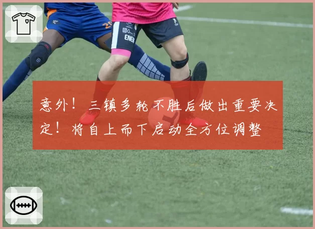 意外！三镇多轮不胜后做出重要决定！将自上而下启动全方位调整