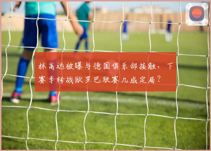 林高远被曝与德国俱乐部接触，下赛季转战欧罗巴联赛几成定局？