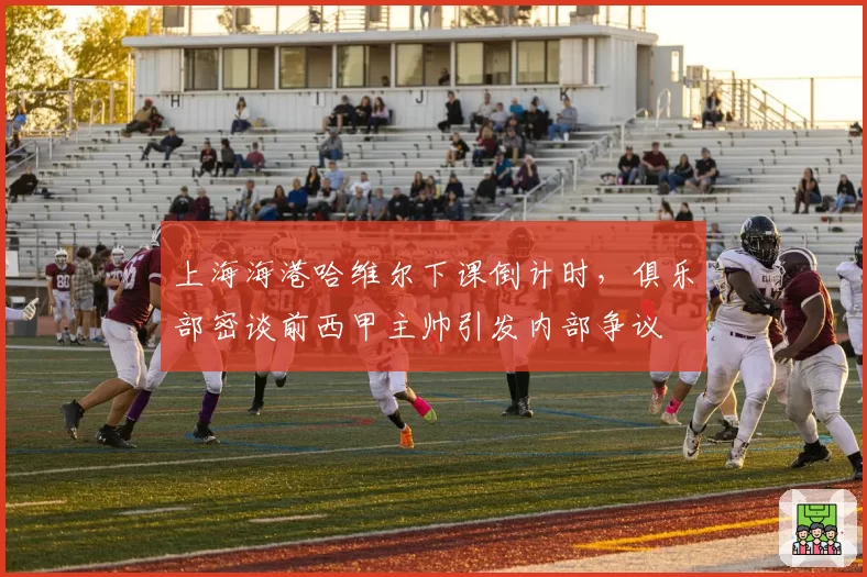 上海海港哈维尔下课倒计时，俱乐部密谈前西甲主帅引发内部争议