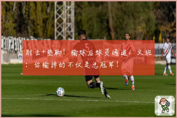 肘击+垫脚！输球后球员通道，文班：你输掉的不仅是总冠军！
