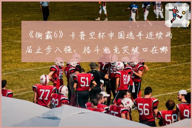 《街霸6》卡普空杯中国选手连续两届止步八强，格斗电竞突破口在哪？