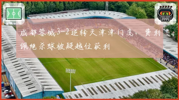 成都蓉城3-2逆转天津津门虎，费利佩绝杀球被疑越位获利