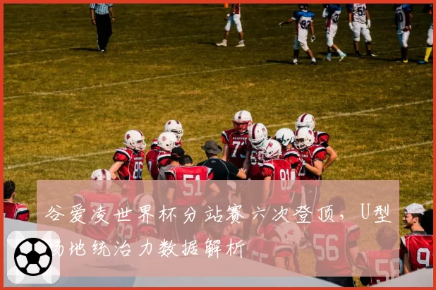 谷爱凌世界杯分站赛六次登顶，U型场地统治力数据解析