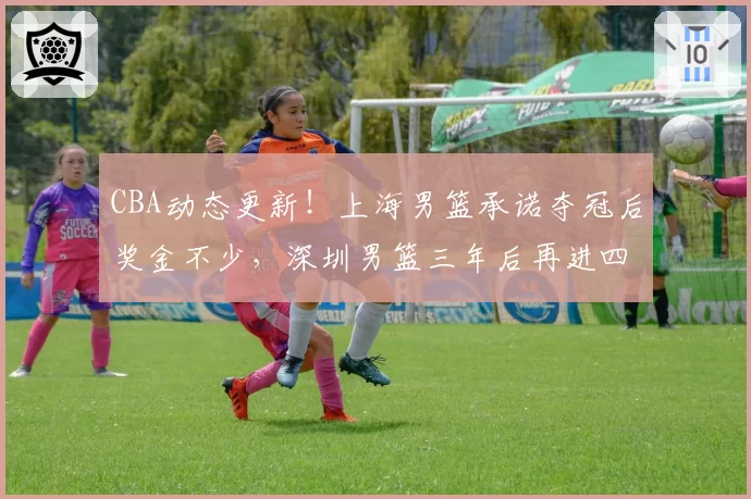 CBA动态更新！上海男篮承诺夺冠后奖金不少，深圳男篮三年后再进四强，山西男篮潘江换人遭质疑