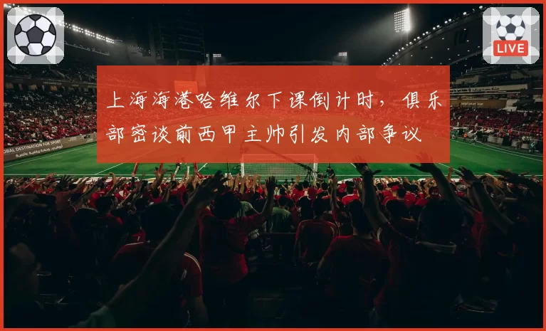 上海海港哈维尔下课倒计时，俱乐部密谈前西甲主帅引发内部争议