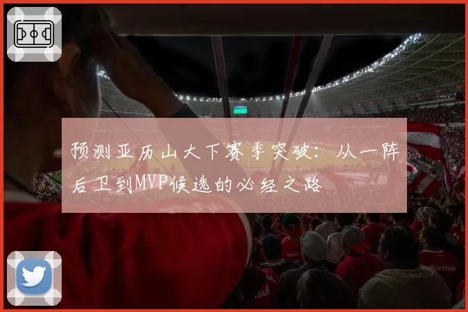 预测亚历山大下赛季突破:从一阵后卫到MVP候选的必经之路