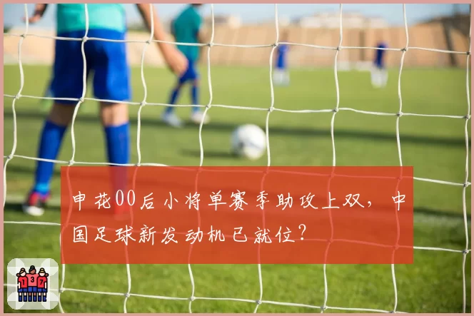 申花00后小将单赛季助攻上双，中国足球新发动机已就位？