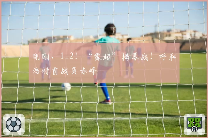 刚刚，1_2！“蒙超”揭幕战！呼和浩特首战负赤峰