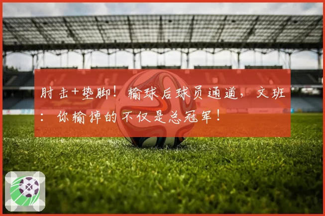 肘击+垫脚！输球后球员通道，文班：你输掉的不仅是总冠军！