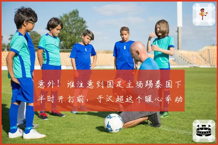 意外！谁注意到国足主场踢泰国下半时开打前，于汉超这个暖心举动