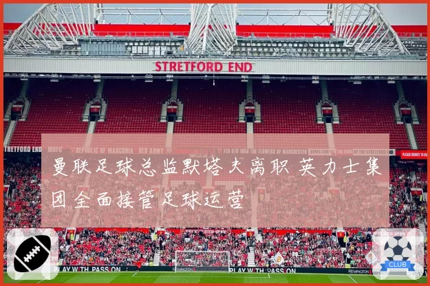 曼联足球总监默塔夫离职 英力士集团全面接管足球运营