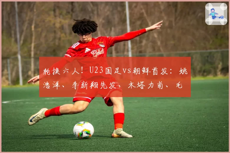 轮换六人！U23国足vs朝鲜首发：姚浩洋、李新翔先发，木塔力甫、毛伟杰出战！