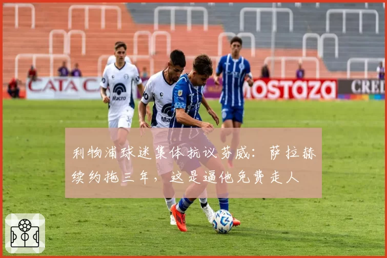 利物浦球迷集体抗议芬威:萨拉赫续约拖三年,这是逼他免费走人