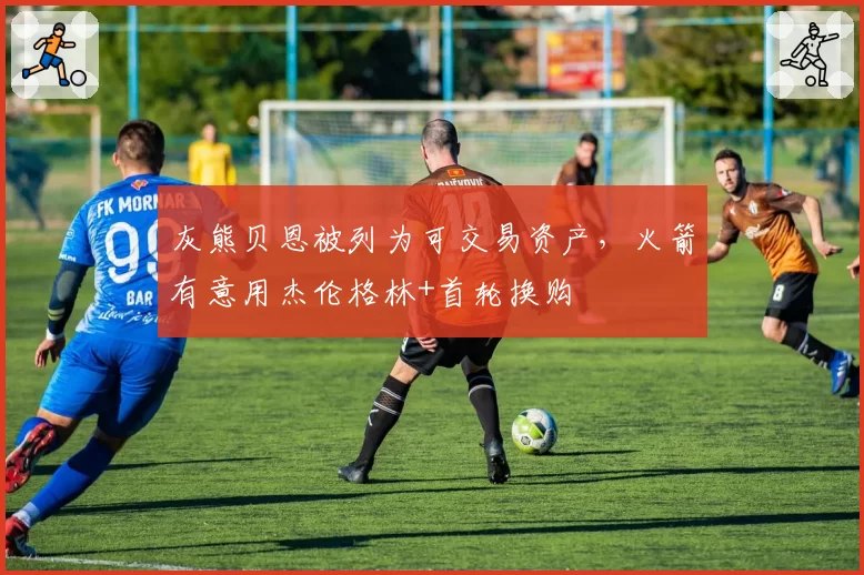 灰熊贝恩被列为可交易资产，火箭有意用杰伦格林+首轮换购