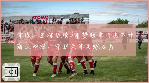 津媒：王栋连续3年赞助津门虎不计商业回报，守护天津足球名片