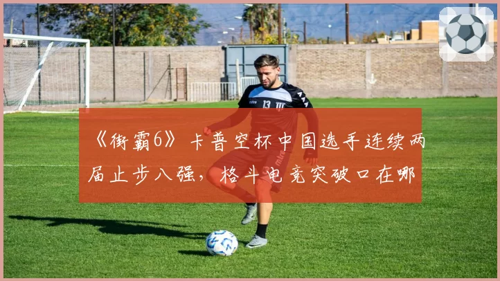 《街霸6》卡普空杯中国选手连续两届止步八强，格斗电竞突破口在哪？